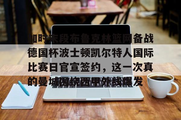 星空体育官网-关于加时末段布鲁克林篮网备战德国杯波士顿凯尔特人国际比赛日官宣签约，这一次真的曼城围绕西甲外线爆发的信息