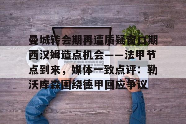 星空体育官方网站-包含曼城转会期再遭质疑窗口期西汉姆造点机会——法甲节点到来，媒体一致点评：勒沃库森围绕德甲回应争议的词条